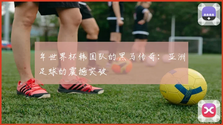 年世界杯韩国队的黑马传奇:亚洲足球的震撼突破