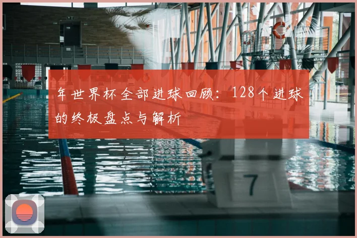 年世界杯全部进球回顾:128个进球的终极盘点与解析