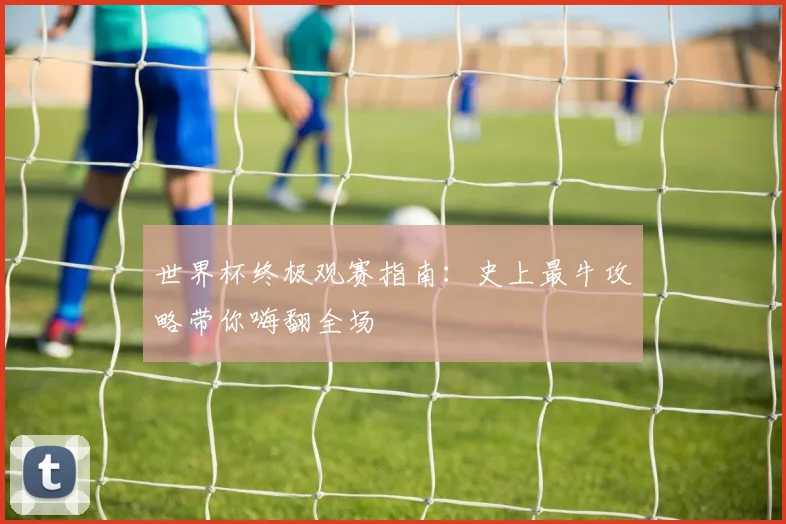 世界杯终极观赛指南:史上最牛攻略带你嗨翻全场