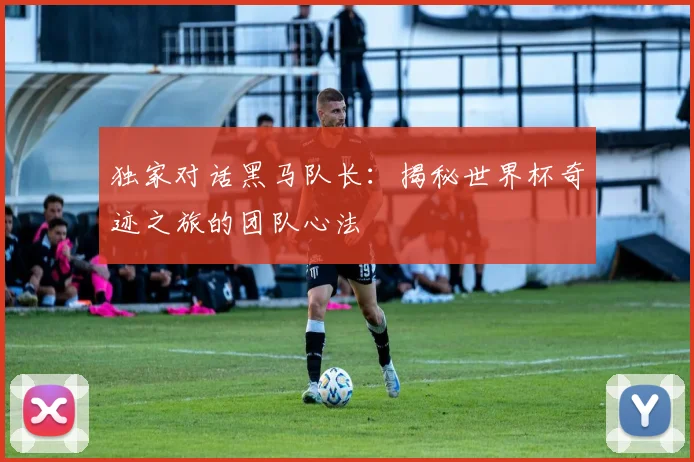 独家对话黑马队长:揭秘世界杯奇迹之旅的团队心法