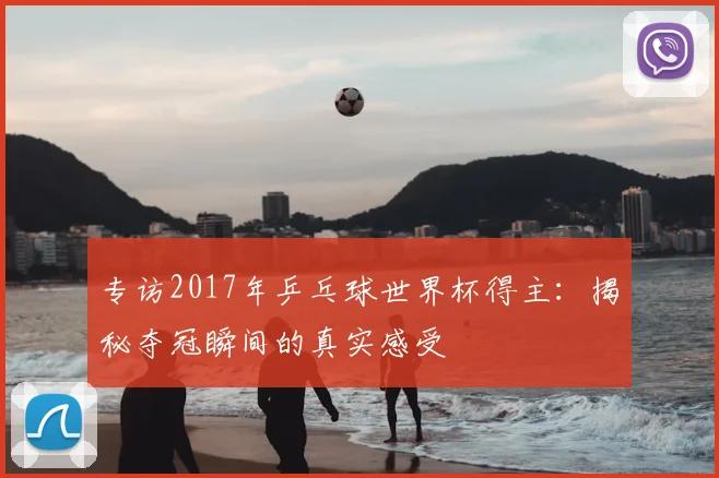 专访2017年乒乓球世界杯得主:揭秘夺冠瞬间的真实感受