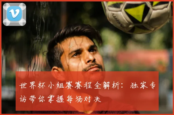 世界杯小组赛赛程全解析：独家专访带你掌握每场对决
