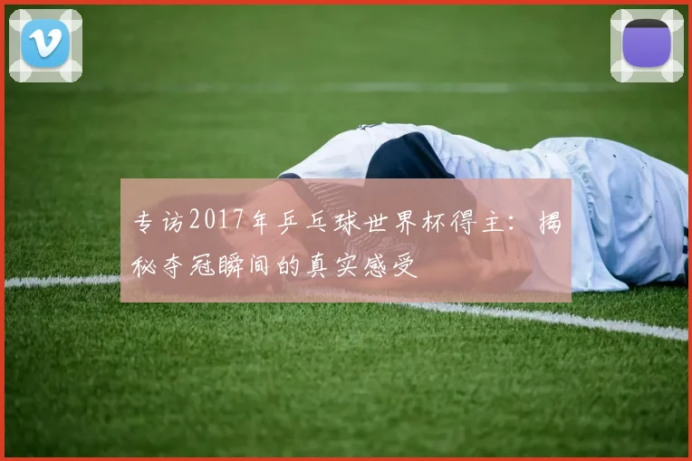 专访2017年乒乓球世界杯得主:揭秘夺冠瞬间的真实感受