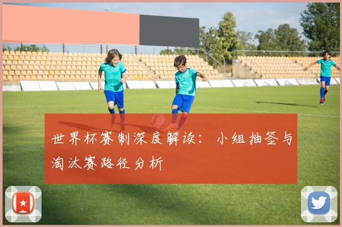 世界杯赛制深度解读：小组抽签与淘汰赛路径分析