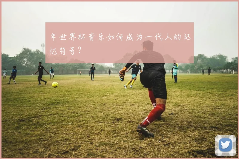 年世界杯音乐如何成为一代人的记忆符号?