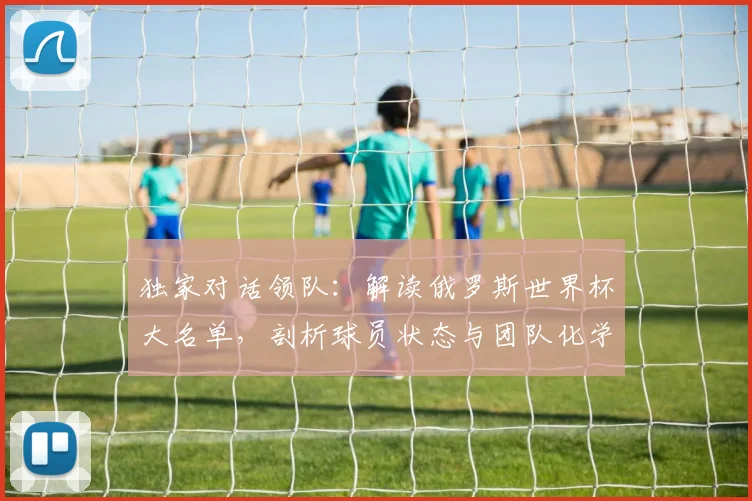 独家对话领队:解读俄罗斯世界杯大名单,剖析球员状态与团队化学反应