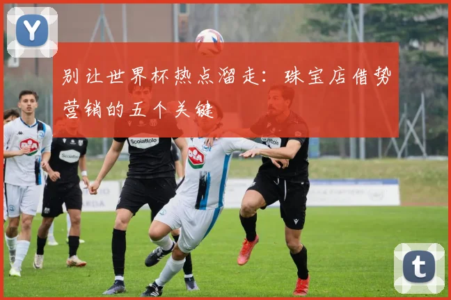 别让世界杯热点溜走:珠宝店借势营销的五个关键
