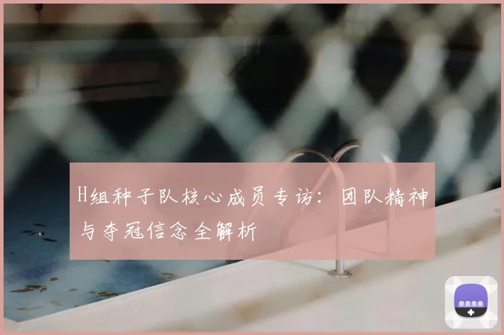 H组种子队核心成员专访:团队精神与夺冠信念全解析