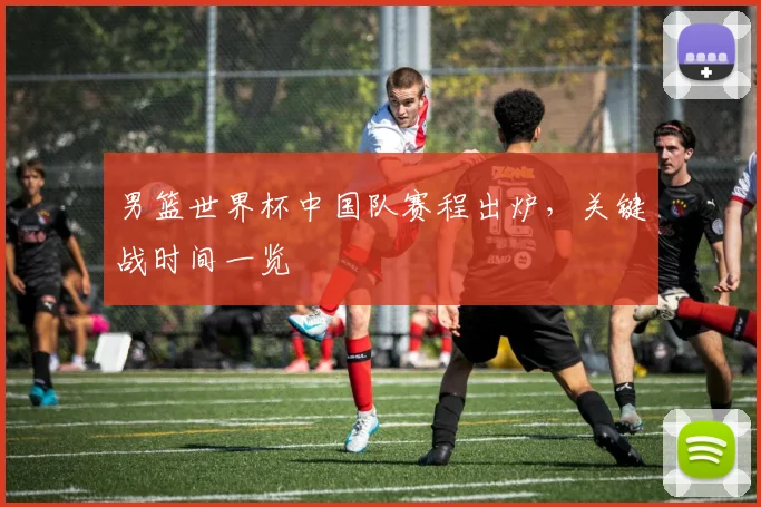 男篮世界杯中国队赛程出炉，关键战时间一览